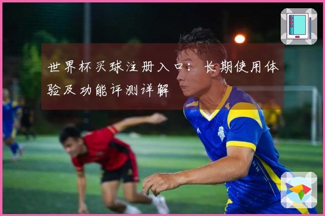 世界杯买球注册入口：长期使用体验及功能评测详解