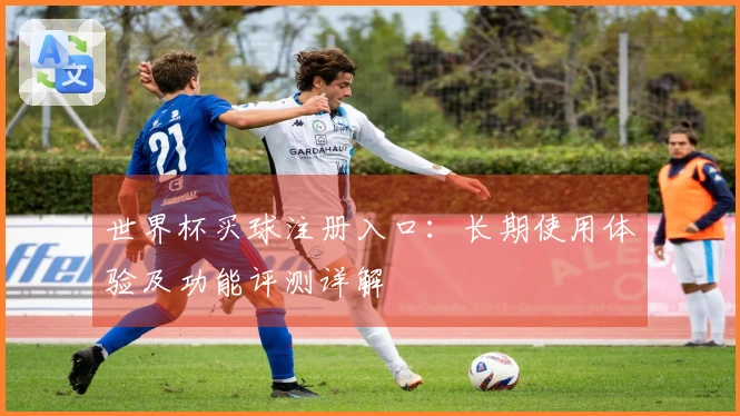 世界杯买球注册入口：长期使用体验及功能评测详解